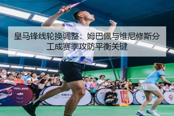 皇马锋线轮换调整：姆巴佩与维尼修斯分工成赛季攻防平衡关键
